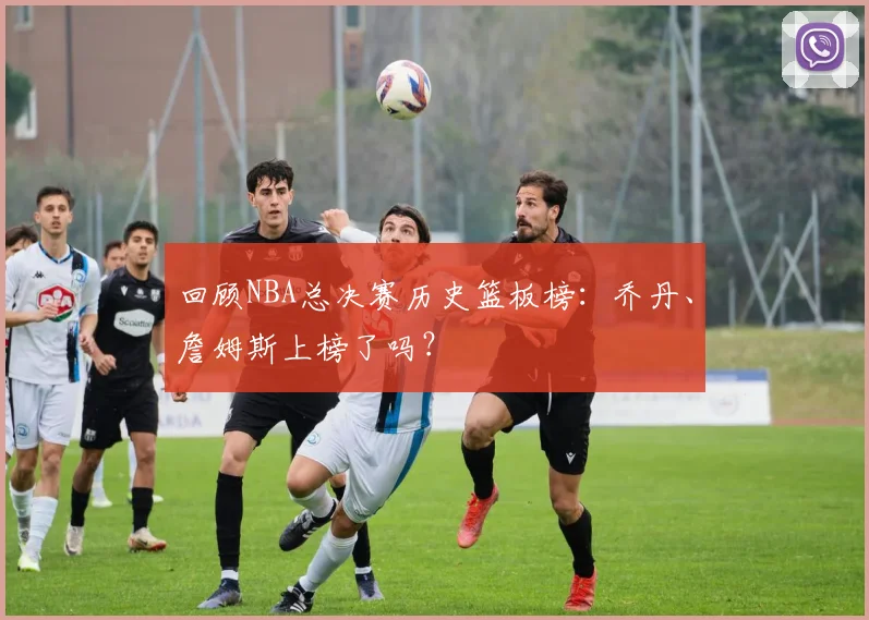 回顾NBA总决赛历史篮板榜:乔丹、詹姆斯上榜了吗?
