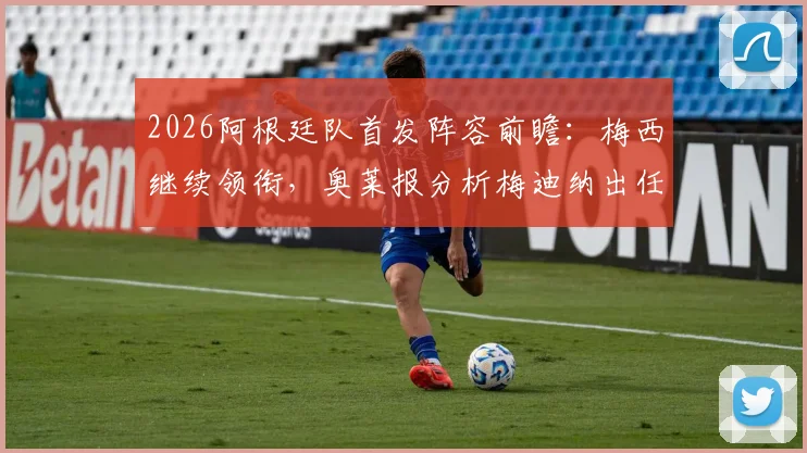 2026阿根廷队首发阵容前瞻:梅西继续领衔,奥莱报分析梅迪纳出任左后卫可能性与阵容短板