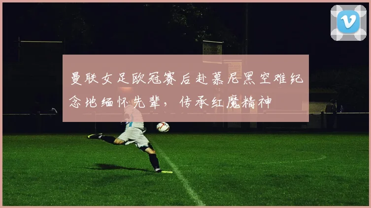曼联女足欧冠赛后赴慕尼黑空难纪念地缅怀先辈，传承红魔精神