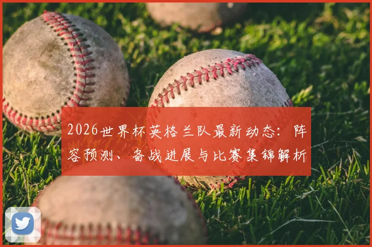 2026世界杯英格兰队最新动态：阵容预测、备战进展与比赛集锦解析