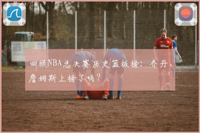回顾NBA总决赛历史篮板榜：乔丹、詹姆斯上榜了吗？