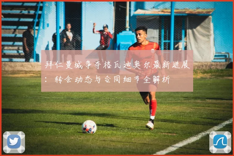 拜仁曼城争夺格瓦迪奥尔最新进展:转会动态与合同细节全解析