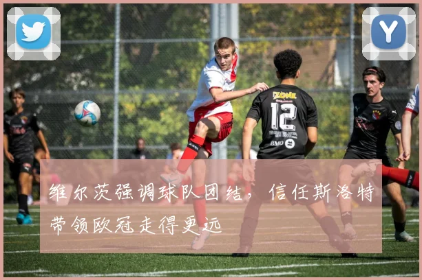 维尔茨强调球队团结，信任斯洛特带领欧冠走得更远
