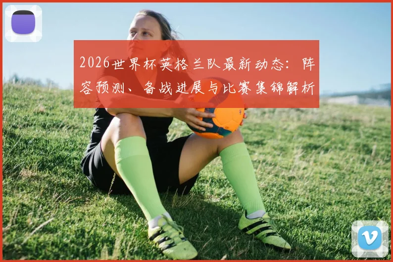2026世界杯英格兰队最新动态:阵容预测、备战进展与比赛集锦解析