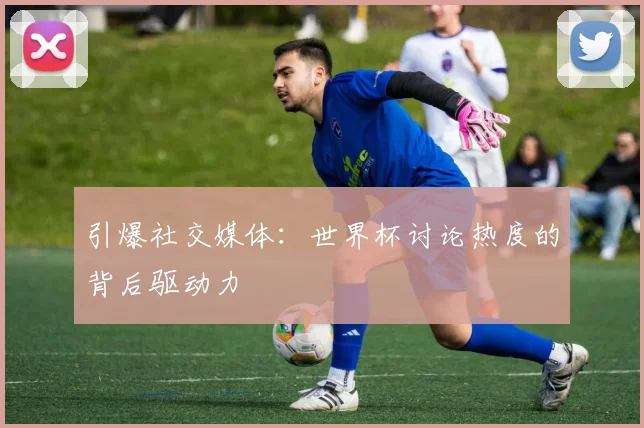 引爆社交媒体:世界杯讨论热度的背后驱动力